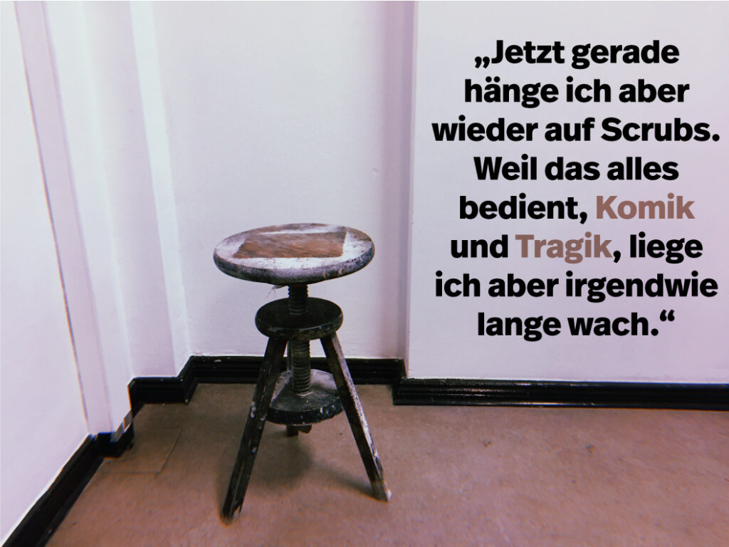 Ein abgenutzter Holzschemel steht in der Ecke eines kahlen Raumes. Auf der rechten Seite steht in fetter deutscher Schrift: "Jetzt gerade hänge ich aber wieder auf Scrubs. Weil das alles bedient, Komik und Tragik, liege ich aber irgendwie lange wach.".